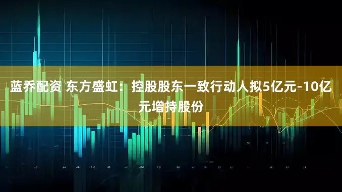 蓝乔配资 东方盛虹：控股股东一致行动人拟5亿元-10亿元增持股份