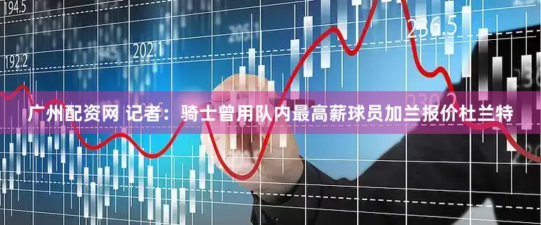 广州配资网 记者：骑士曾用队内最高薪球员加兰报价杜兰特