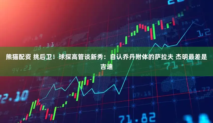 熊猫配资 挑后卫！球探高管谈新秀：自认乔丹附体的萨拉夫 杰明最差是吉迪
