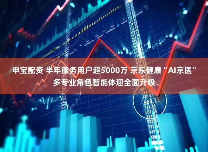 申宝配资 半年服务用户超5000万 京东健康“AI京医”多专业角色智能体迎全面升级