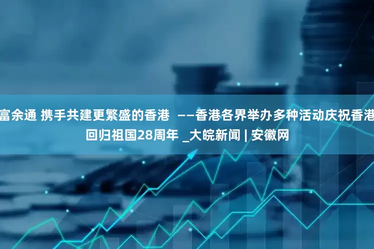 富余通 携手共建更繁盛的香港  ——香港各界举办多种活动庆祝香港回归祖国28周年 _大皖新闻 | 安徽网