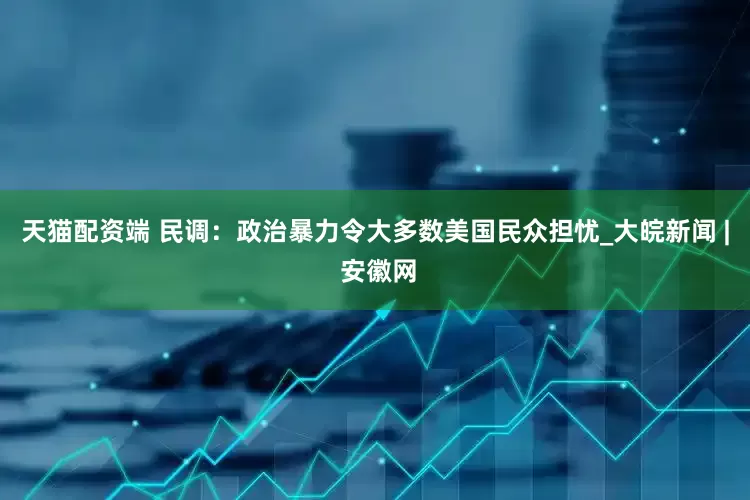 天猫配资端 民调：政治暴力令大多数美国民众担忧_大皖新闻 | 安徽网