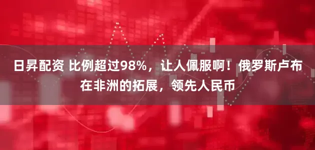 日昇配资 比例超过98%，让人佩服啊！俄罗斯卢布在非洲的拓展，领先人民币