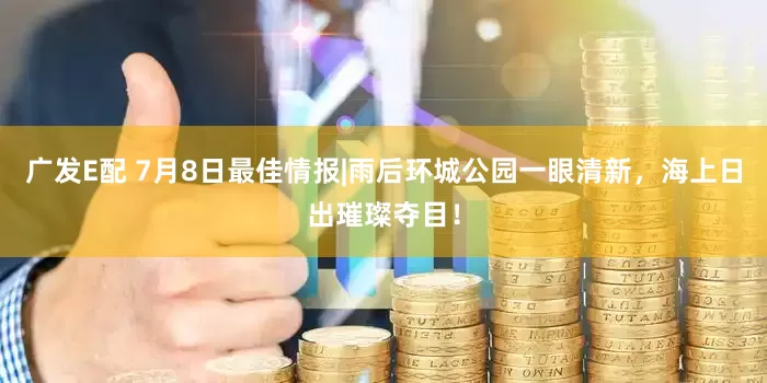 广发E配 7月8日最佳情报|雨后环城公园一眼清新，海上日出璀璨夺目！