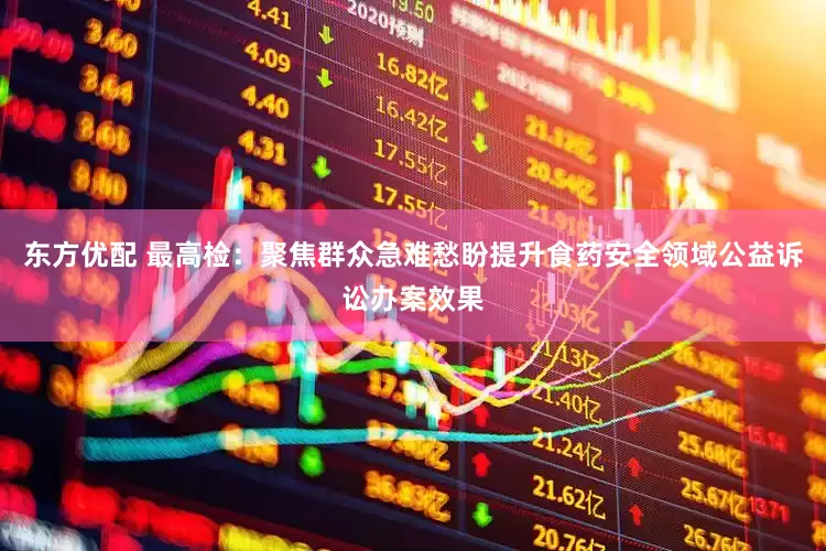 东方优配 最高检：聚焦群众急难愁盼提升食药安全领域公益诉讼办案效果