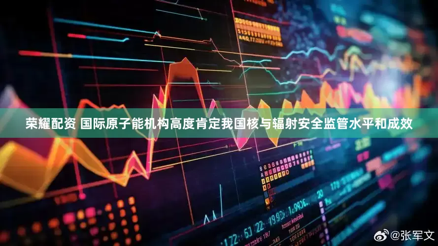 荣耀配资 国际原子能机构高度肯定我国核与辐射安全监管水平和成效