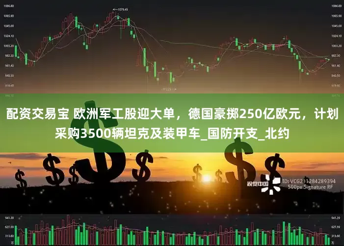配资交易宝 欧洲军工股迎大单，德国豪掷250亿欧元，计划采购3500辆坦克及装甲车_国防开支_北约