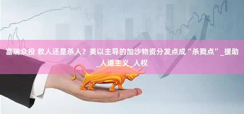 富瑞众投 救人还是杀人？美以主导的加沙物资分发点成“杀戮点”_援助_人道主义_人权