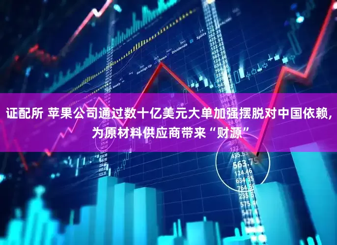 证配所 苹果公司通过数十亿美元大单加强摆脱对中国依赖, 为原材料供应商带来“财源”