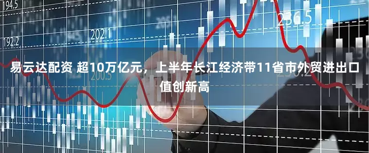 易云达配资 超10万亿元，上半年长江经济带11省市外贸进出口值创新高