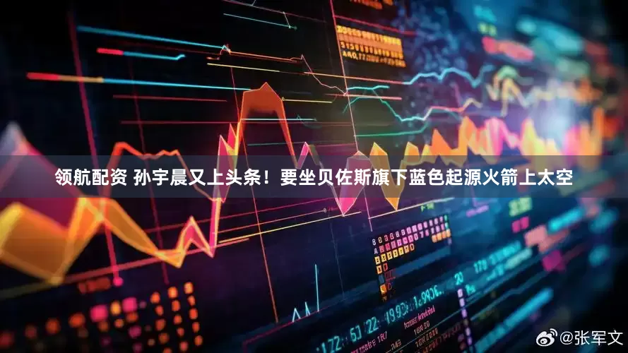 领航配资 孙宇晨又上头条！要坐贝佐斯旗下蓝色起源火箭上太空