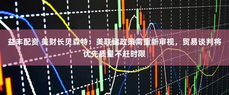 益丰配资 美财长贝森特：美联储政策需重新审视，贸易谈判将优先质量不赶时限