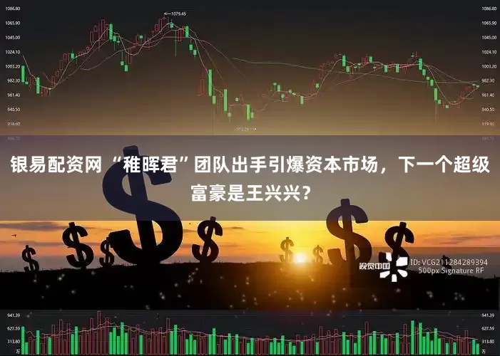 银易配资网 “稚晖君”团队出手引爆资本市场，下一个超级富豪是王兴兴？