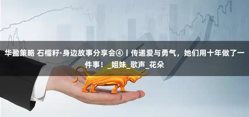 华盈策略 石榴籽·身边故事分享会④丨传递爱与勇气，她们用十年做了一件事！_姐妹_歌声_花朵