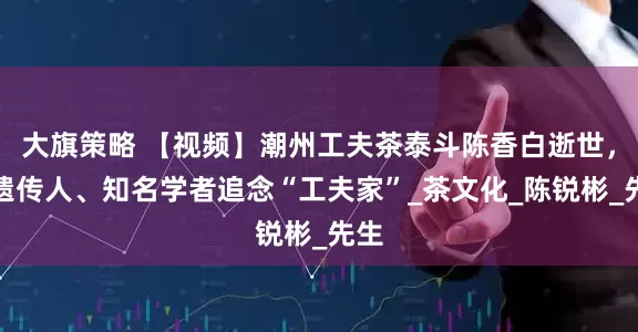 大旗策略 【视频】潮州工夫茶泰斗陈香白逝世，非遗传人、知名学者追念“工夫家”_茶文化_陈锐彬_先生