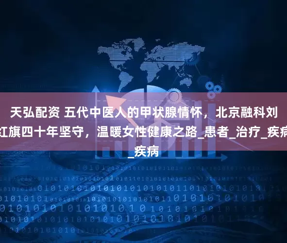 天弘配资 五代中医人的甲状腺情怀，北京融科刘红旗四十年坚守，温暖女性健康之路_患者_治疗_疾病