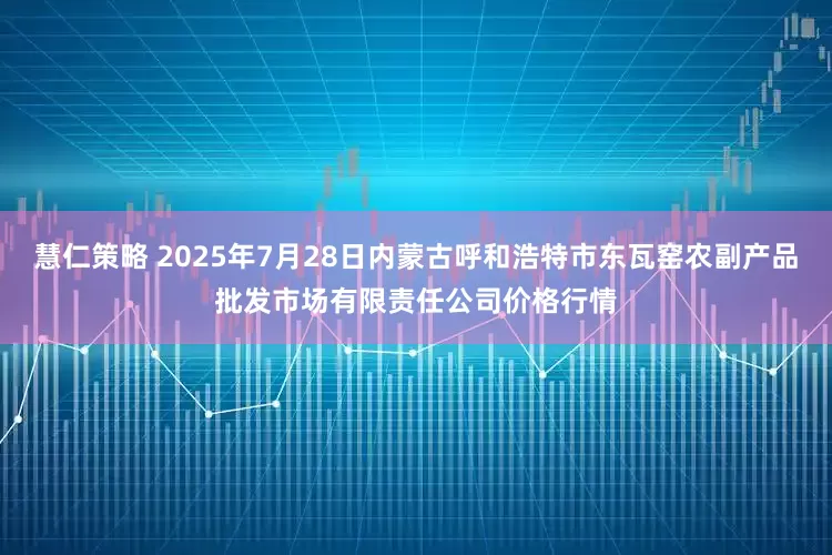 慧仁策略 2025年7月28日内蒙古呼和浩特市东瓦窑农副产品批发市场有限责任公司价格行情