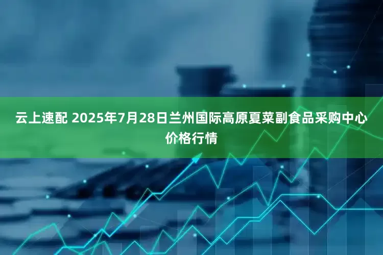 云上速配 2025年7月28日兰州国际高原夏菜副食品采购中心价格行情