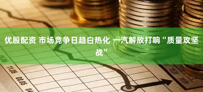优股配资 市场竞争日趋白热化 一汽解放打响“质量攻坚战”