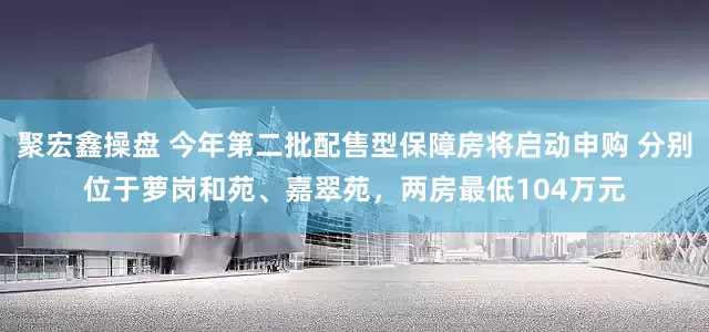 聚宏鑫操盘 今年第二批配售型保障房将启动申购 分别位于萝岗和苑、嘉翠苑，两房最低104万元