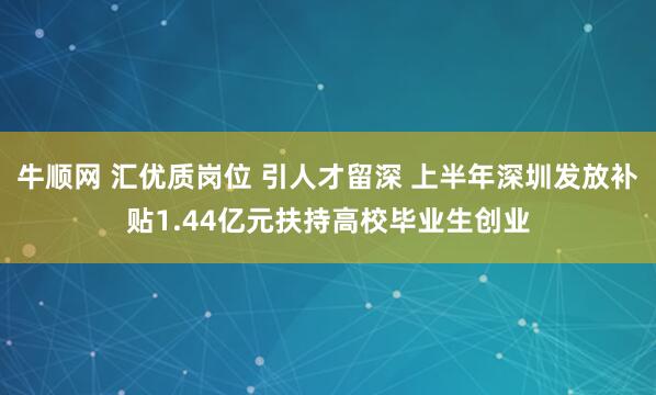 牛顺网 汇优质岗位 引人才留深 上半年深圳发放补贴1.44亿元扶持高校毕业生创业
