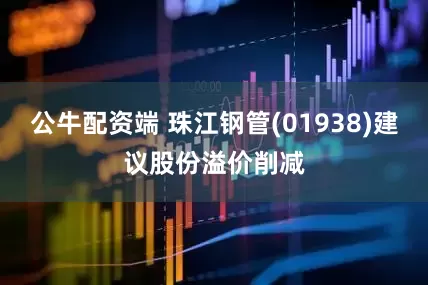 公牛配资端 珠江钢管(01938)建议股份溢价削减