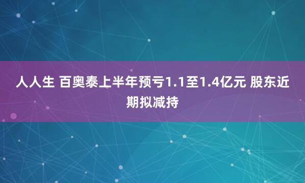 人人生 百奥泰上半年预亏1.1至1.4亿元 股东近期拟减持