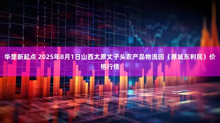 华楚新起点 2025年8月1日山西太原丈子头农产品物流园（原城东利民）价格行情