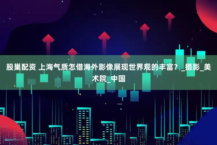 股巢配资 上海气质怎借海外影像展现世界观的丰富？_摄影_美术院_中国