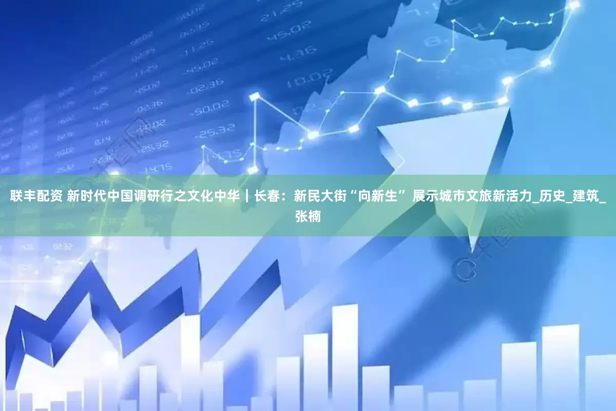 联丰配资 新时代中国调研行之文化中华｜长春：新民大街“向新生” 展示城市文旅新活力_历史_建筑_张楠
