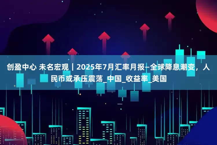 创盈中心 未名宏观｜2025年7月汇率月报—全球降息潮变，人民币或承压震荡_中国_收益率_美国