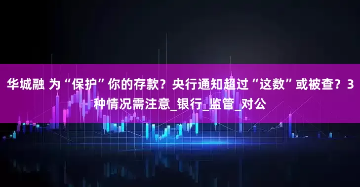 华城融 为“保护”你的存款？央行通知超过“这数”或被查？3种情况需注意_银行_监管_对公