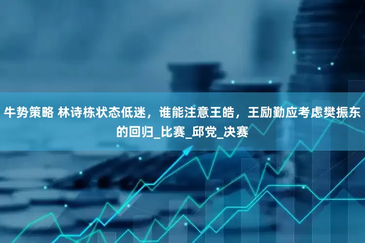牛势策略 林诗栋状态低迷，谁能注意王皓，王励勤应考虑樊振东的回归_比赛_邱党_决赛