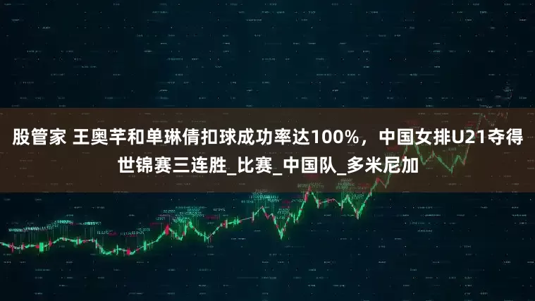 股管家 王奥芊和单琳倩扣球成功率达100%，中国女排U21夺得世锦赛三连胜_比赛_中国队_多米尼加