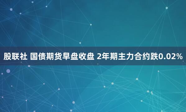 股联社 国债期货早盘收盘 2年期主力合约跌0.02%