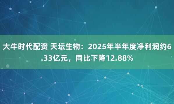 大牛时代配资 天坛生物：2025年半年度净利润约6.33亿元，同比下降12.88%