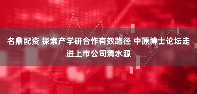 名鼎配资 探索产学研合作有效路径 中原博士论坛走进上市公司清水源