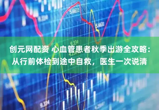 创元网配资 心血管患者秋季出游全攻略：从行前体检到途中自救，医生一次说清