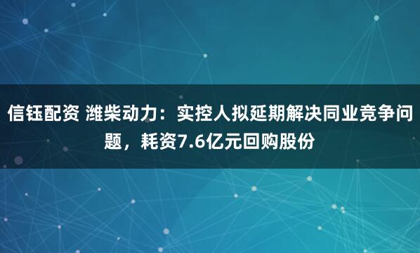 信钰配资 潍柴动力：实控人拟延期解决同业竞争问题，耗资7.6亿元回购股份